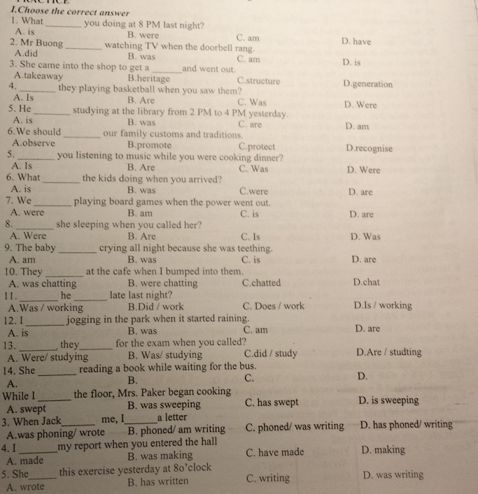Choose the correct answer
1. What_ you doing at 8 PM last night?
A. is B. were C. am D. have
2. Mr Buong _watching TV when the doorbell rang.
A.did B. was C. am D. is
3. She came into the shop to get a _and went out.
A.takeaway B.heritage C.structure D.generation
4. _they playing basketball when you saw them?
A. Is B. Are C. Was D. Were
5. He _studying at the library from 2 PM to 4 PM yesterday.
A. is B. was C. are D. am
6.We should _our family customs and traditions.
A.observe B.promote C.protect D.recognise
5. _you listening to music while you were cooking dinner?
A. ls B. Are C. Was D. Were
6. What _the kids doing when you arrived?
A. is B. was C.were D. are
7. We_ playing board games when the power went out.
A. were B. am C. is D. are
8._ she sleeping when you called her?
A. Were B. Are C. Is D. Was
9. The baby _crying all night because she was teething.
A. am B. was C. is D. are
10. They_ at the cafe when I bumped into them.
A. was chatting B. were chatting C.chatted D.chat
11 . _he _late last night? D.Is / working
A.Was / working B.Did / work C. Does / work
12. I _jogging in the park when it started raining.
A. is B. was C. am D. are
13. _ they_ for the exam when you called? D.Are / studting
A. Were/ studying B. Was/ studying C.did / study
14. She _reading a book while waiting for the bus.
D.
A.
B.
C.
While I _the floor, Mrs. Paker began cooking D. is sweeping
A. swept B. was sweeping C. has swept
3. When Jack_ me, I_ a letter
A.was phoning/ wrote B. phoned/ am writing C. phoned/ was writing D. has phoned/ writing
4. I _my report when you entered the hall D. making
A. made B. was making C. have made
5. She_ this exercise yesterday at 8o’clock D. was writing
A. wrote B. has written C. writing