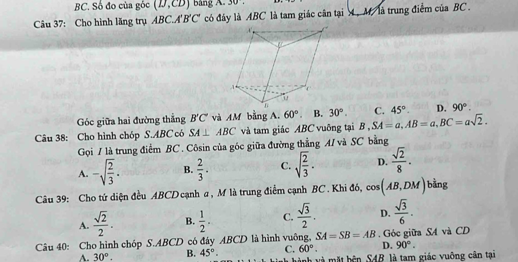 BC. Số đo của góc (IJ,CD) bảng A. 30°. 
Câu 37: Cho hình lăng trụ ABC. A'B'C' có đáy là ABC là tam giác cân tại 4 , M là trung điểm của BC.
Góc giữa hai đường thẳng B'C' và AM bằng A. 60°. B. 30°. C. 45°. D. 90°. 
Câu 38: Cho hình chóp S. ABC có SA⊥ ABC và tam giác ABC vuông tại B, SA=a, AB=a, BC=asqrt(2). 
Gọi / là trung điểm BC. Côsin của góc giữa đường thẳng AI và SC bằng
B.
A. -sqrt(frac 2)3.  2/3 .
C. sqrt(frac 2)3.
D.  sqrt(2)/8 . 
Câu 39: Cho tứ diện đều ABCD cạnh a , M là trung điểm cạnh BC . Khi đó, cos (AB,DM) bàng
D.
B.
A.  sqrt(2)/2 .  1/2 .
C.  sqrt(3)/2 .  sqrt(3)/6 . 
Câu 40: Cho hình chóp S. ABCD có đáy ABCD là hình vuông, SA=SB=AB. Góc giữa SA và CD
C. 60°.
D. 90°.
A. 30°.
B. 45°. 
h hành và mặt bên SAB là tam giác vuông cân tại