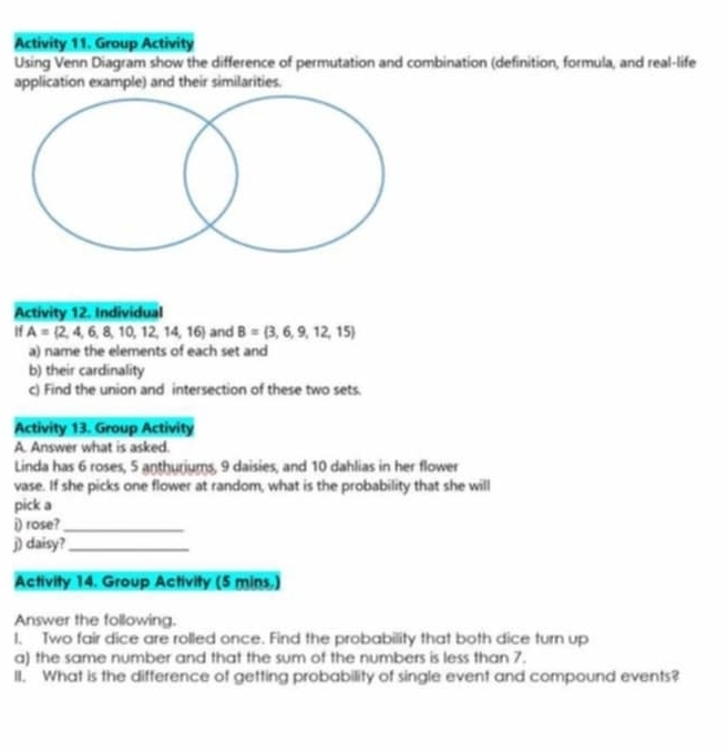 Activity 11. Group Activity 
Using Venn Diagram show the difference of permutation and combination (definition, formula, and real-life 
application example) and their similarities. 
Activity 12. Individual 
If A= 2,4,6,8,10,12,14,16 and B= 3,6,9,12,15
a) name the elements of each set and 
b) their cardinality 
c) Find the union and intersection of these two sets. 
Activity 13. Group Activity 
A. Answer what is asked. 
Linda has 6 roses, 5 anthuriums, 9 daisies, and 10 dahlias in her flower 
vase. If she picks one flower at random, what is the probability that she will 
pick a 
i) rose?_ 
j) daisy?_ 
Activity 14. Group Activity (5 mins.) 
Answer the following. 
I. Two fair dice are rolled once. Find the probability that both dice turn up 
a) the same number and that the sum of the numbers is less than 7. 
II. What is the difference of getting probability of single event and compound events?