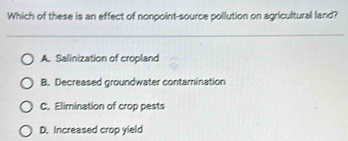 Which of these is an effect of nonpoint-source pollution on agricultural land?
A. Salinization of cropland
B. Decreased groundwater contamination
C. Elimination of crop pests
D. Increased crop yield