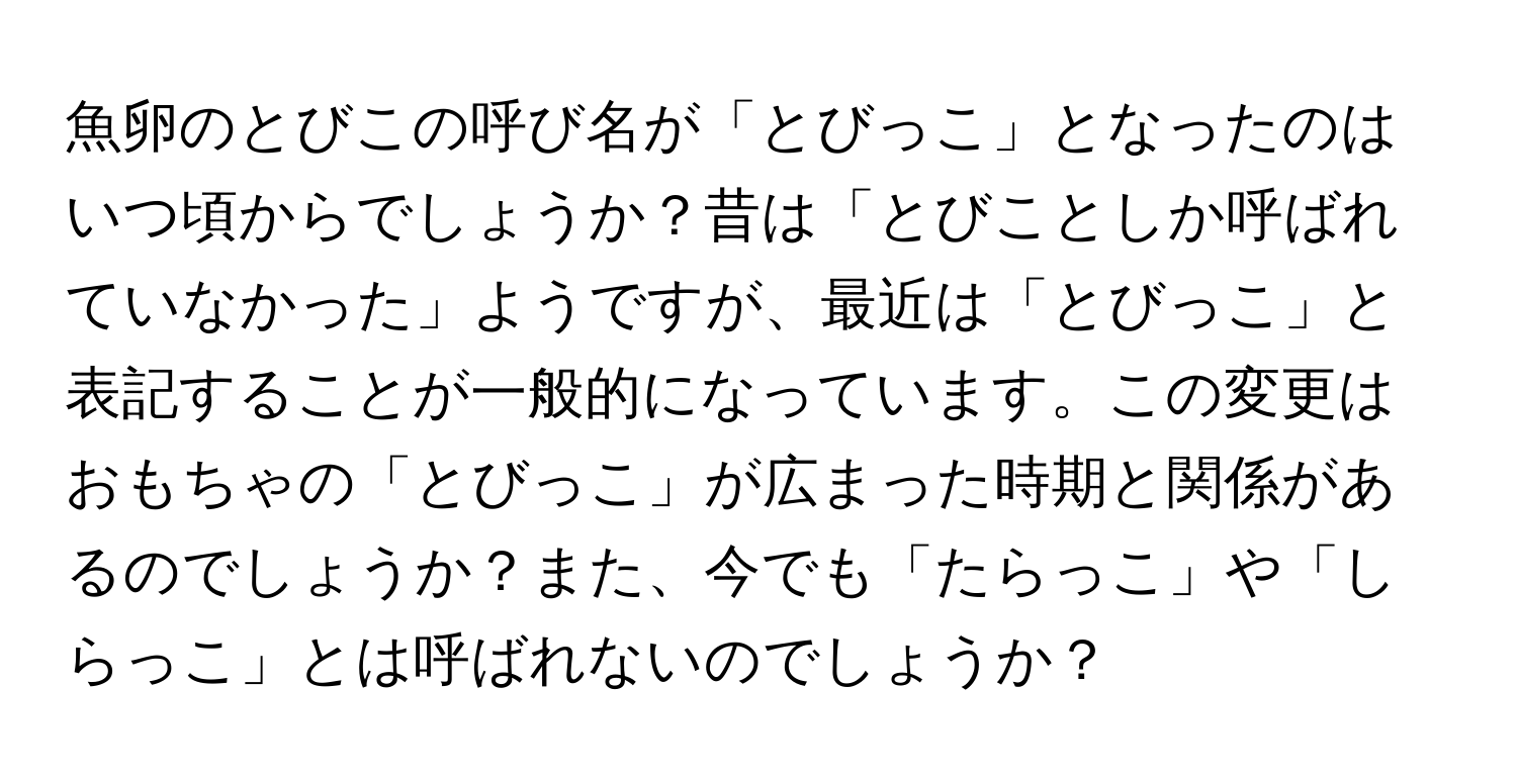 魚卵のとびこの呼び名が「とびっこ」となったのはいつ頃からでしょうか？昔は「とびことしか呼ばれていなかった」ようですが、最近は「とびっこ」と表記することが一般的になっています。この変更はおもちゃの「とびっこ」が広まった時期と関係があるのでしょうか？また、今でも「たらっこ」や「しらっこ」とは呼ばれないのでしょうか？