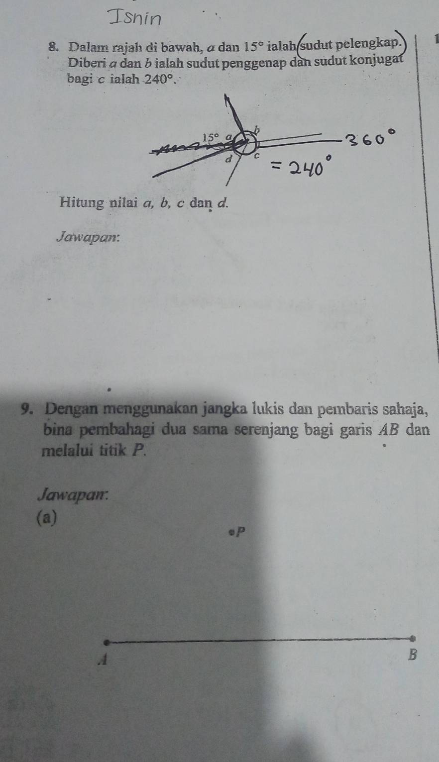 Dalam rajah di bawah, a dan 15° ialah sudut pelengkap.
Diberi σ dan b ialah sudut penggenap dan sudut konjugat
bagi cialah 240°.
Hitung nilai a, b, c dan d.
Jawapan.
9. Dengan menggunakan jangka lukis dan pembaris sahaja,
bina pembahagi dua sama serenjang bagi garis AB dan
melalui titik P.
Jawapan.
(a)
op
A
B