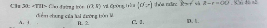 ∠ TH> Cho đường tròn (O;R) và đường tròn (O';r) thỏa mãn: R > và R-r=OO. Khi đó sô
điểm chung của hai đường tròn là
A. 3. B. 2. C. 0. D. 1.