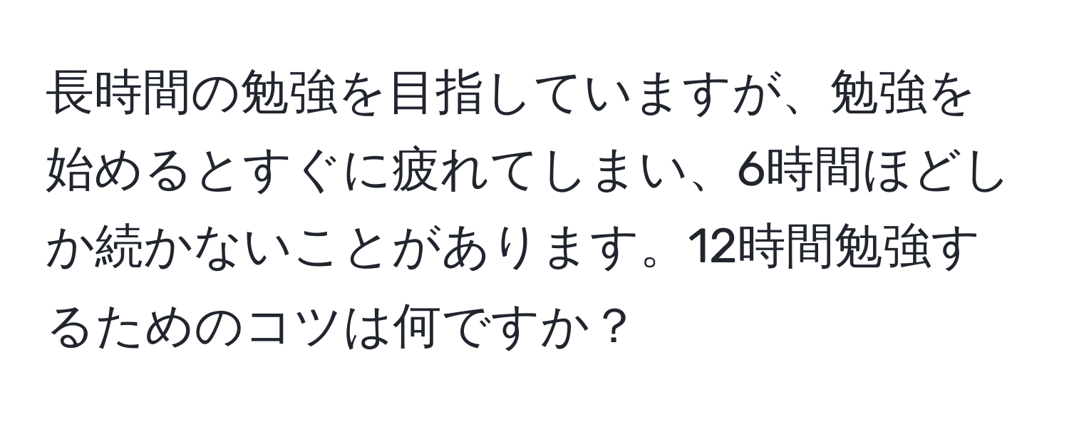 長時間の勉強を目指していますが、勉強を始めるとすぐに疲れてしまい、6時間ほどしか続かないことがあります。12時間勉強するためのコツは何ですか？