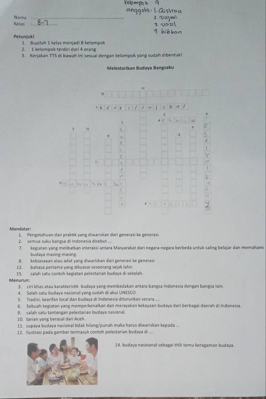 á is 
Nama_ 
2 V a m 
Kelas _3. U02 
hi b 
Petunjuk! 
1. Buatlah 1 kelas menjadi 8 kelompok 
2. 1 kelompok terdiri dari 4 orang 
3. Kerjakan TTS di bawah ini sesuai dengan kelompok yang sudah dibentuk! 
Melestarikan Budaya Bangsaku 
1 
Mendatar: 
1. Pengetahuan dan praktik yang diwariskan dari generasi ke generasi. 
2. semua suku bangsa di Indonesia disebut .... 
7. kegiatan yang melibatkan interaksi antara Masyarakat dari negara-negara berbeda untuk saling belajar dan memahami 
budaya masing-masing. 
8. kebiasaaan atau adat yang diwariskan dari generasi ke generasi 
13. bahasa pertama yang dikuasai seseorang sejak lahir. 
15. salah satu contoh kegiatan pelestarian budaya di sekolah. 
Menurun: 
3. ciri khas atau karakteristik budaya yang membedakan antara bangsa Indonesia dengan bangsa lain. 
4. Salah satu budaya nasional yang sudah di akui UNESCO. 
5. Tradisi, kearifan local dan budaya di Indonesia diturunkan secara .... 
6. Sebuah kegiatan yang memperkenalkan dan merayakan kekayaan budaya dari berbagai daerah di Indonesia. 
9. salah satu tantangan pelestarian budaya nasional. 
10. tarian yang berasal dari Aceh. 
11. supaya budaya nasional tidak hilang/punah maka harus diwariskan kepada ... 
12. Ilustrasi pada gambar termasuk contoh pelestarian budaya di .... 
14. budaya nasioanal sebagai titik temu keragaman budaya.