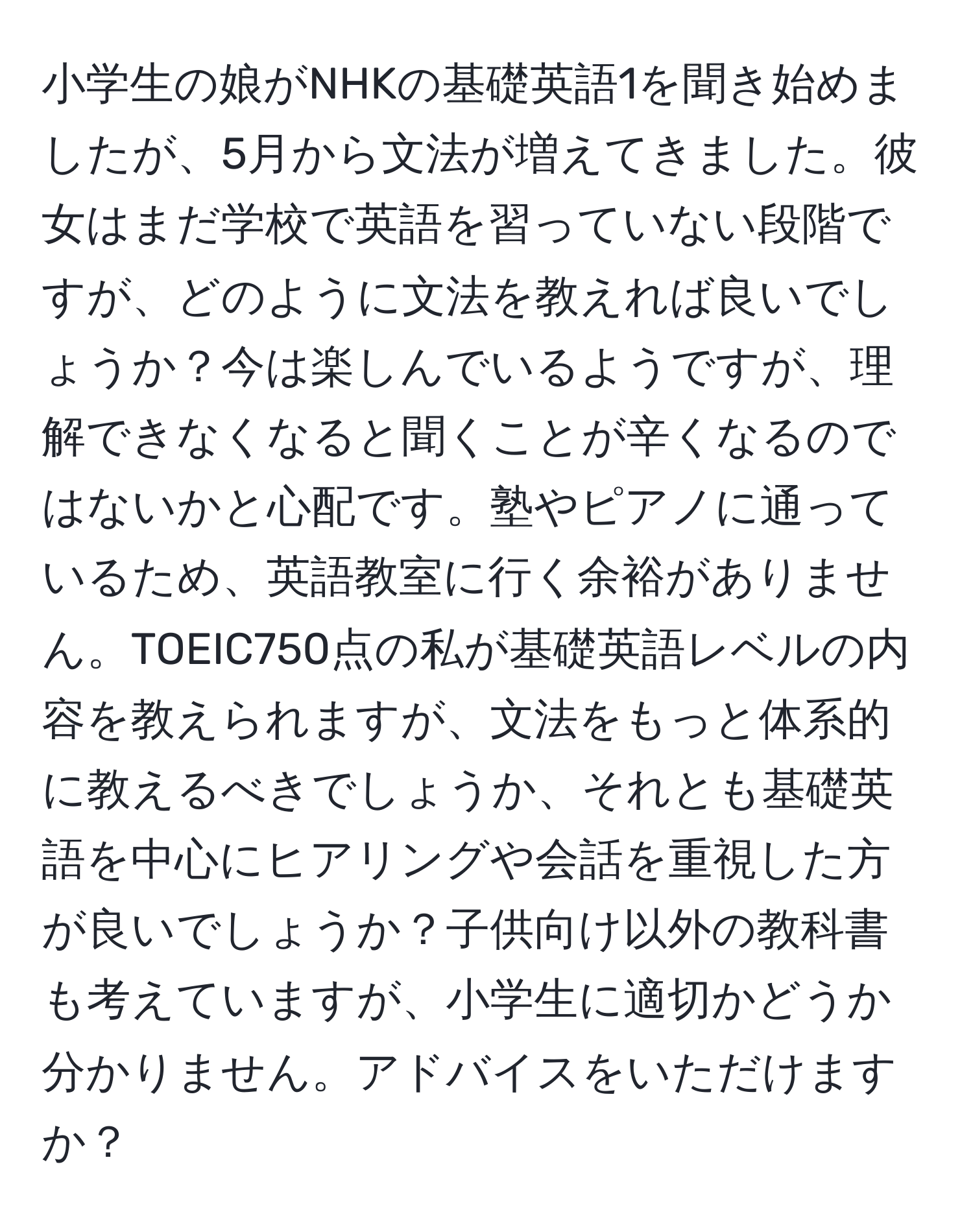 小学生の娘がNHKの基礎英語1を聞き始めましたが、5月から文法が増えてきました。彼女はまだ学校で英語を習っていない段階ですが、どのように文法を教えれば良いでしょうか？今は楽しんでいるようですが、理解できなくなると聞くことが辛くなるのではないかと心配です。塾やピアノに通っているため、英語教室に行く余裕がありません。TOEIC750点の私が基礎英語レベルの内容を教えられますが、文法をもっと体系的に教えるべきでしょうか、それとも基礎英語を中心にヒアリングや会話を重視した方が良いでしょうか？子供向け以外の教科書も考えていますが、小学生に適切かどうか分かりません。アドバイスをいただけますか？