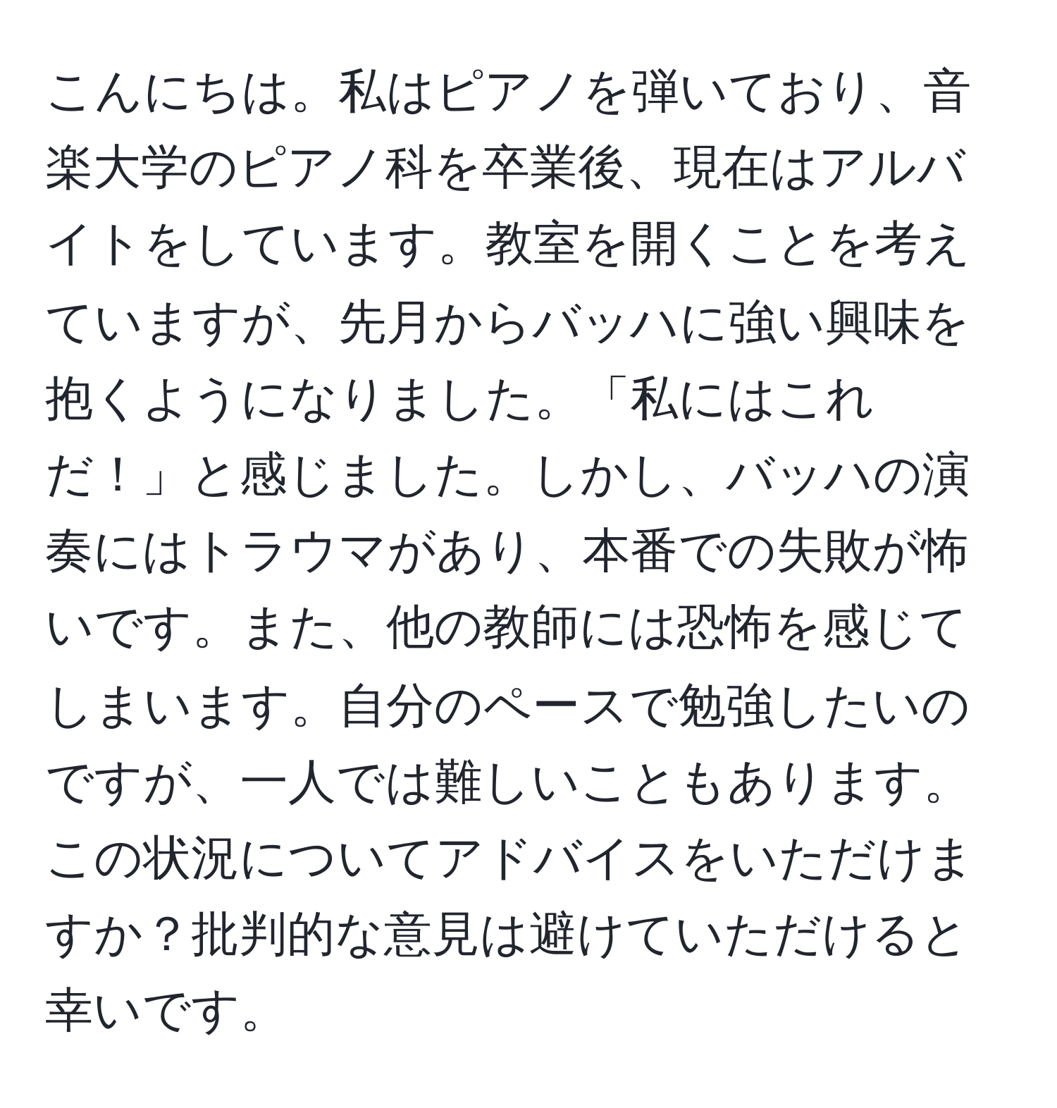 こんにちは。私はピアノを弾いており、音楽大学のピアノ科を卒業後、現在はアルバイトをしています。教室を開くことを考えていますが、先月からバッハに強い興味を抱くようになりました。「私にはこれだ！」と感じました。しかし、バッハの演奏にはトラウマがあり、本番での失敗が怖いです。また、他の教師には恐怖を感じてしまいます。自分のペースで勉強したいのですが、一人では難しいこともあります。この状況についてアドバイスをいただけますか？批判的な意見は避けていただけると幸いです。