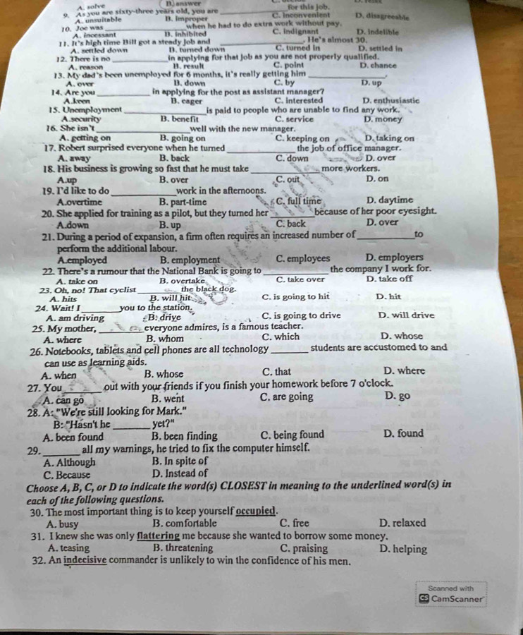 A. solve D. answer for this job.
9. As you are sixty-three years old, you are B. improper _C. Inconvenient D. disagreeable
A. unsuitable
A. incessant when he had to do extra work without pay.
10. Joe was _D. inhibited C. indignant D. indelible
11. It's high time Bill got a steady Job and _. He 's almost 30. D. settled in
A. settled down B. turned down C. turned in
12. There is no _in applying for that job as you are not properly qualified.
A. reason B. result C. point D. chance
13. My dad's been unemployed for 6 months, it's really getting him _D. up
A. ovar B. down C. by
14. Are you_ in applying for the post as assistant manager?
A.keen B. cager C. interested D. enthusiastic
15. Unemployment _is paid to people who are unable to find any work.
A security B. benefit C. service D. money
16. She isn't_ well with the new manager.
A. getting on B. going on C. keeping on D.taking on
17. Robert surprised everyone when he turned_ the job of office manager.
A. away B. back C. down D. over
18. His business is growing so fast that he must take _more workers.
A.up B. over C. out D. on
19. I'd like to do_ work in the afternoons.
A.overtime B. part-time C. full time D. daytime
20. She applied for training as a pilot, but they turned her _because of her poor eyesight.
A.down B. up C. back D. over
21. During a period of expansion, a firm often requires an increased number of_ to
perform the additional labour.
A.employed B. employment C. employees D. employers
22. There’s a rumour that the National Bank is going to_ the company I work for.
A. take on B. overtake C. take over D. take off
23. Oh, no! That cyclist _the black dog.
A. hits B. will hit C. is going to hit D. hit
_
24. Wait! you to the station
A. am driving  B. drive C. is going to drive D. will drive
25. My mother, _everyone admires, is a famous teacher.
A. where B. whom C. which D. whose
26. Notebooks, tablets and cell phones are all technology _students are accustomed to and
can use as learning aids.
A. when B. whose C. that D. where
27. You_ out with your friends if you finish your homework before 7 o'clock.
A. can go B. went C. are going D. go
28. A: "We're still looking for Mark."
B: "Hasn't he _yet?"
A. been found B. been finding C. being found D. found
29. _all my warnings, he tried to fix the computer himself.
A. Although B. In spite of
C. Because D. Instead of
Choose A, B, C, or D to indicate the word(s) CLOSEST in meaning to the underlined word(s) in
each of the following questions.
30. The most important thing is to keep yourself occupied.
A. busy B. comfortable C. free D. relaxed
31. I knew she was only flattering me because she wanted to borrow some money.
A. teasing B. threatening C. praising D. helping
32. An indecisive commander is unlikely to win the confidence of his men.
Scanned with
CamScanner'