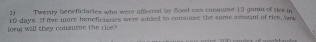 Twenty beneficiaries who were affected by flood can consume 12 ganta of rice in
10 days. If five more beneficiaries were added to consume the same amount of rice, how 
long will they consume the rice? 
r n t 200 conies of workbooks