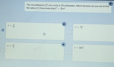 The circumference (C') of a circle is 18 centimeters. Which formula can you use to find
the radius (π) if you know that C=2π r
r= C/h 
r= 20/π  
r= aC/2 
r=2π C