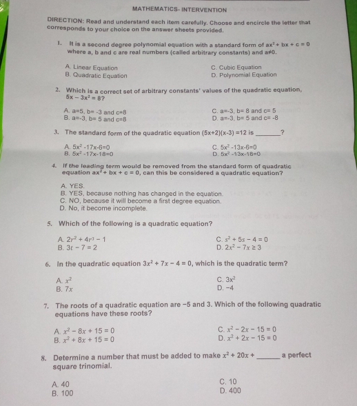 MATHEMATICS- INTERVENTION
DIRECTION: Read and understand each item carefully. Choose and encircle the letter that
corresponds to your choice on the answer sheets provided.
1. It is a second degree polynomial equation with a standard form of ax^2+bx+c=0
where a, b and c are real numbers (called arbitrary constants) and a≠0.
A. Linear Equation C. Cubic Equation
B. Quadratic Equation D. Polynomial Equation
2. Which is a correct set of arbitrary constants' values of the quadratic equation,
5x-3x^2=8 ?
C. a=-3,b=8 and c=5
A. a=5,b=-3 and c=8 D. a=-3,b=5 and c=-8
B. a=-3,b=5 and c=8
3. The standard form of the quadratic equation (5x+2)(x-3)=12 is_ ?
A. 5x^2-17x-6=0 C. 5x^2-13x-6=0
B. 5x^2-17x-18=0 D. 5x^2-13x-18=0
4. If the leading term would be removed from the standard form of quadratic
equation ax^2+bx+c=0 , can this be considered a quadratic equation?
A. YES.
B. YES, because nothing has changed in the equation.
C. NO, because it will become a first degree equation.
D. No, it become incomplete.
5. Which of the following is a quadratic equation?
A. 2r^2+4r^3-1 C. s^2+5s-4=0
B. 3t-7=2 D. 2x^2-7x≥ 3
6. In the quadratic equation 3x^2+7x-4=0 , which is the quadratic term?
A. x^2 C. 3x^2
B. 7x D. -4
7. The roots of a quadratic equation are -5 and 3. Which of the following quadratic
equations have these roots?
A. x^2-8x+15=0 C. x^2-2x-15=0
B. x^2+8x+15=0 D. x^2+2x-15=0
8. Determine a number that must be added to make x^2+20x+ _ a perfect
square trinomial.
A. 40 C. 10
B. 100 D. 400