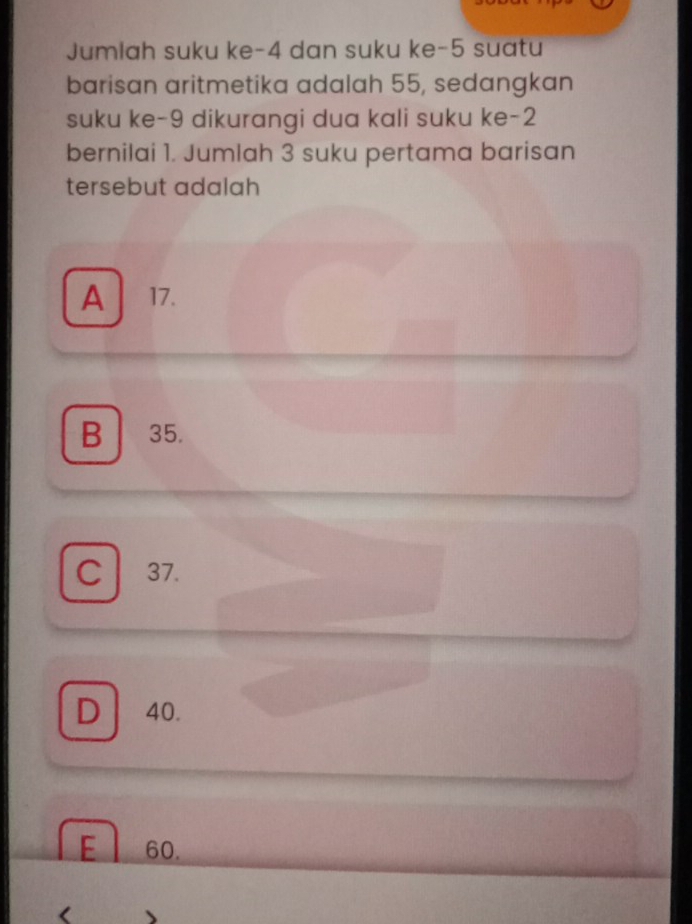 Jumlah suku ke -4 dan suku ke -5 suatu
barisan aritmetika adalah 55, sedangkan
suku ke -9 dikurangi dua kali suku ke -2
bernilai 1. Jumlah 3 suku pertama barisan
tersebut adalah
A 17.
B 35.
C 37.
D 40.
E 60.
(