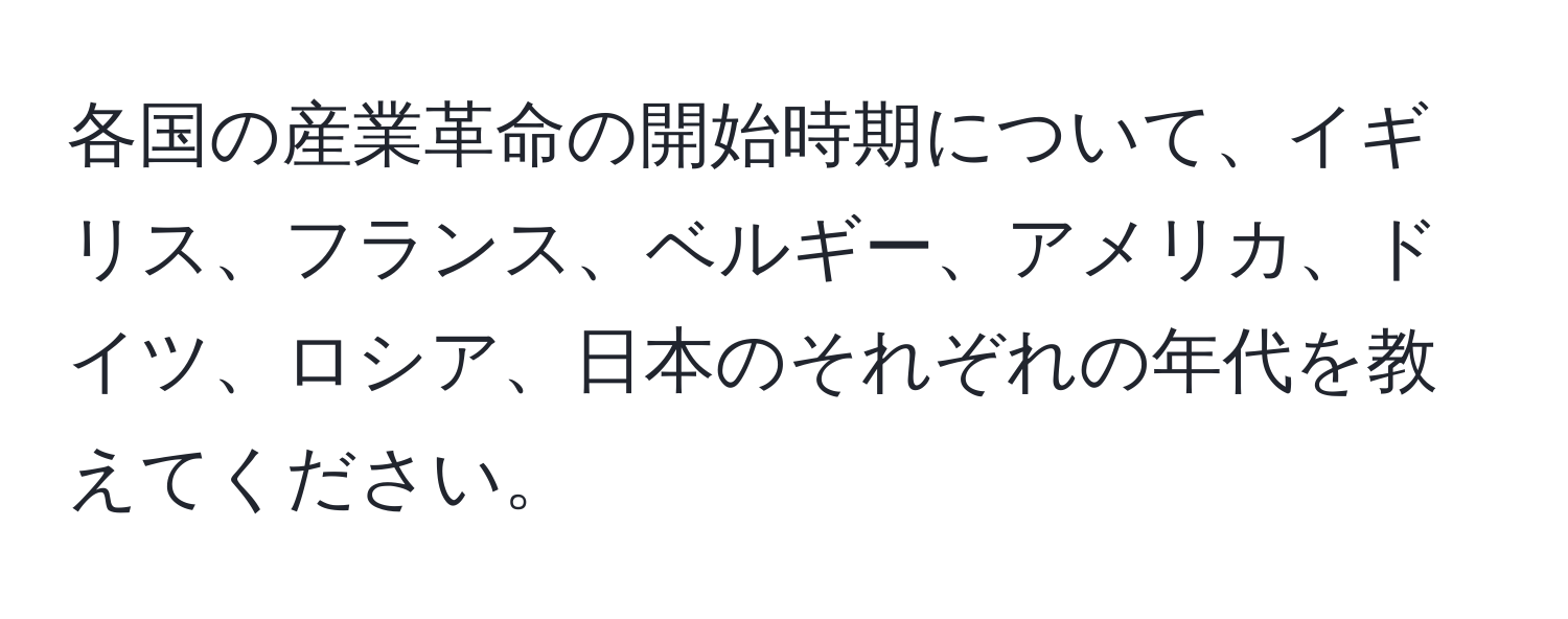各国の産業革命の開始時期について、イギリス、フランス、ベルギー、アメリカ、ドイツ、ロシア、日本のそれぞれの年代を教えてください。