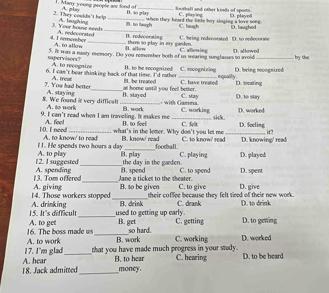 Many young people are fond of _football and other kinds of sports.
A. play B. to play C. playing D. played
2. They couldn't help _when they heard the little boy singing a love song.
A. laughing B. to laugh C. laugh
3. Your house needs
_
D. laughed
A. redecorated B. redecorating C. being redecorated D. to redecorate
4. I remember_ them to play in my garden.
A. to allow B. allow C. allowing D. allowed
5. It was a nasty memory. Do you remember both of us wearing sunglasses to avoid _by the
supervisors?
A. to recognize B. to be recognized C. recognizing D. being recognized
6. I can’t bear thinking back of that time. I’d rather_
equally.
A. treat B. be treated C. have treated D. treating
7. You had better_ at home until you feel better.
A. staying B. stayed C. stay D. to stay
8. We found it very difficult _- with Gamma.
A. to work B. work C. working D. worked
9. I can’t read when I am traveling. It makes me _sick.
A. feel B. to feel C. felt D. feeling
10. I need_ what’s in the letter. Why don’t you let me _it?
A. to know/ to read B. know/ read C. to know/ read D. knowing/ read
11. He spends two hours a day _football.
A. to play B. play C. playing D. played
12. I suggested _the day in the garden.
A. spending B. spend C. to spend D. spent
_
13. Tom offered Jane a ticket to the theater.
A. giving B. to be given C. to give D. give
14. Those workers stopped _their coffee because they felt tired of their new work.
A. drinking B. drink C. drank D. to drink
15. It’s difficult _used to getting up early.
A. to get B. get C. getting D. to getting
16. The boss made us _so hard.
A. to work B. work C. working D. worked
17. I'm glad _that you have made much progress in your study.
A. hear B. to hear C. hearing D. to be heard
18. Jack admitted_ money.