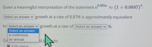 Given a meaningful interpretation of the statement e^(0.085x)approx (1+0.0887)^x : 
Select an answer growth at a rate of 8.87% is approximately equivalent
to Select an answer growth at a rate of|Select an answer ✔| %.
Select an answer
a continuous
Qu an annual st t