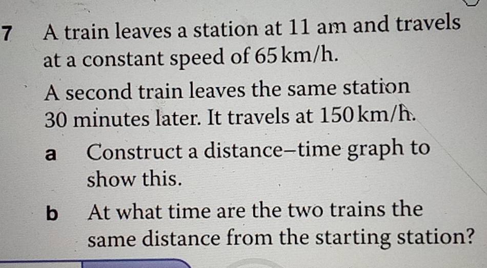 A train leaves a station at 11 am and travels 
at a constant speed of 65 km/h. 
A second train leaves the same station
30 minutes later. It travels at 150 km/h. 
a Construct a distance—time graph to 
show this. 
b At what time are the two trains the 
same distance from the starting station?