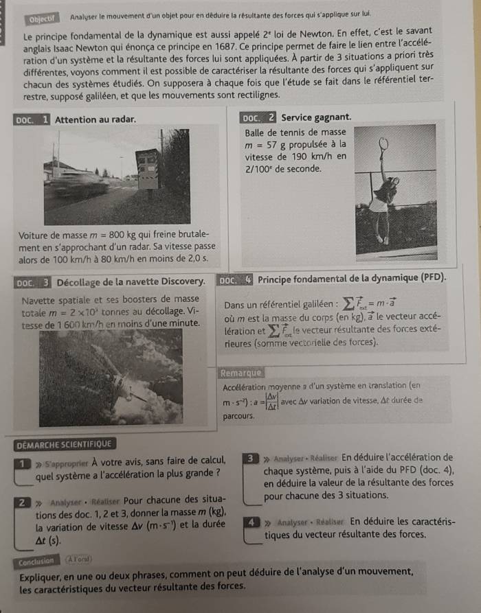 Objectif Analyser le mouvement d'un objet pour en déduire la résultante des forces qui s'applique sur lui.
Le principe fondamental de la dynamique est aussi appelé 2^e loi de Newton. En effet, c'est le savant
anglais Isaac Newton qui énonça ce principe en 1687. Ce principe permet de faire le lien entre l’accélé-
ration d'un système et la résultante des forces lui sont appliquées. À partir de 3 situations a priori très
différentes, voyons comment il est possible de caractériser la résultante des forces qui s'appliquent sur
chacun des systèmes étudiés. On supposera à chaque fois que l'étude se fait dans le référentiel ter-
restre, supposé galiléen, et que les mouvements sont rectilignes.
DOC. Attention au radar. DoC. 2 Service gagnant.
Balle de tennis de masse
m=57 g propulsée à la
vitesse de 190 km/h en
2/100° de seconde.
Voiture de masse m=800kg qui freine brutale-
ment en s’approchant d’un radar. Sa vitesse passe
alors de 100 km/h à 80 km/h en moins de 2,0 s.
oc 3 Décollage de la navette Discovery. DOC. 4 Principe fondamental de la dynamique (PFD).
Navette spatiale et ses boosters de masse
totale m=2* 10^3 tonnes au décollage. Vi-  Dans un référentiel galiléen : sumlimits vector F_=1=m· vector a
tesse de 1 600 km/h en moins d'une minute. où m est la masse du corps (en kg), a le vecteur accé-
lération et le vecteur résultante des forces exté-
rieures (somme vectorielle des forces).
Remarque
Accélération moyenne a d'un système en translation (en
m-s^(-2)):a=| △ v/△ t | avec Av variation de vitesse, At durée de
parcours.
DEMARCHE SCIENTIFIQUE
» S'approprier À votre avis, sans faire de calcul,   » Analyser - Réaliser. En déduire l'accélération de
quel système a l'accélération la plus grande ? chaque système, puis à l'aide du PFD (doc. 4),
en déduire la valeur de la résultante des forces
Analyser · Réaliser Pour chacune des situa- pour chacune des 3 situations.
tions des doc. 1, 2 et 3, donner la masse m (kg)
la variation de vitesse △ v(m· s^(-1)) et la durée    » Analyser - Réaliser En déduire les caractéris-
Δt (s). tiques du vecteur résultante des forces.
Conclusion A Foral
Expliquer, en une ou deux phrases, comment on peut déduire de l'analyse d'un mouvement,
les caractéristiques du vecteur résultante des forces.