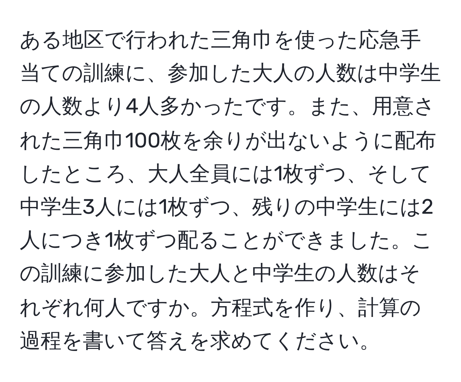 ある地区で行われた三角巾を使った応急手当ての訓練に、参加した大人の人数は中学生の人数より4人多かったです。また、用意された三角巾100枚を余りが出ないように配布したところ、大人全員には1枚ずつ、そして中学生3人には1枚ずつ、残りの中学生には2人につき1枚ずつ配ることができました。この訓練に参加した大人と中学生の人数はそれぞれ何人ですか。方程式を作り、計算の過程を書いて答えを求めてください。