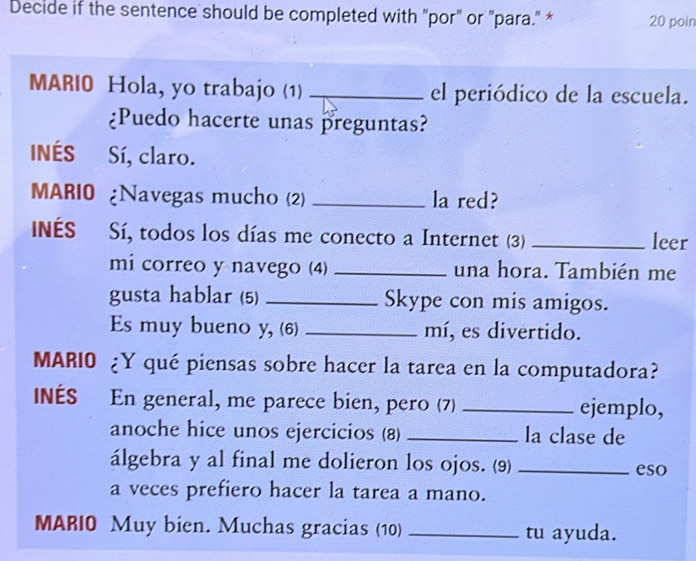 Decide if the sentence should be completed with "por" or "para." * 20 poin 
MARI0 Hola, yo trabajo (1) _el periódico de la escuela. 
¿Puedo hacerte unas preguntas? 
INÉS Sí, claro. 
MARIO ¿Navegas mucho (2) _la red? 
INES Sí, todos los días me conecto a Internet (3) _leer 
mi correo y navego (4) _una hora. También me 
gusta hablar (5) _Skype con mis amigos. 
Es muy bueno y, (6) _mí, es divertido. 
MARIO ¿Y qué piensas sobre hacer la tarea en la computadora? 
INÉS En general, me parece bien, pero (7) _ejemplo, 
anoche hice unos ejercicios (8) _la clase de 
álgebra y al final me dolieron los ojos. (9) _eso 
a veces prefiero hacer la tarea a mano. 
MARIO Muy bien. Muchas gracias (10) _tu ayuda.