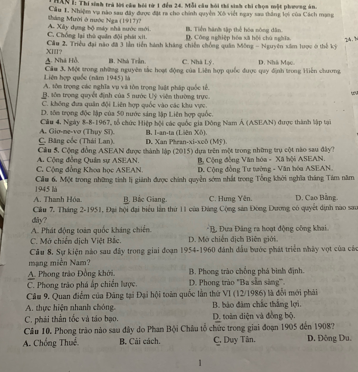 THAN I: Thí sinh trả lời câu hồi từ 1 đến 24. Mỗi câu hồi thí sinh chỉ chọn một phương án.
Câu 1. Nhiệm vụ nào sau đây được đặt ra cho chính quyền Xô viết ngay sau thắng lợi của Cách mạng
tháng Mười ở nước Nga (1917)?
A. Xây dựng bộ máy nhà nước mới. B. Tiến hành tập thể hóa nông dân.
C. Chống lại thù quân đội phát xít. D. Công nghiệp hóa xã hội chủ nghĩa.
24.M
Câu 2. Triều đại nào đã 3 lần tiến hành kháng chiến chống quân Mông - Nguyên xâm lược ở thế kỷ
XIII?
A. Nhà Hồ. B. Nhà Trần. C. Nhà Lý. D. Nhà Mạc.
Câu 3. Một trong những nguyên tắc hoạt động của Liên hợp quốc được quy định trong Hiến chương
Liên hợp quốc (năm 1945) là
A. tôn trọng các nghĩa vụ và tôn trọng luật pháp quốc tế.
B. tôn trọng quyết định của 5 nước Uỷ viên thường trực. tru
C. không đưa quân đội Liên hợp quốc vào các khu vực.
D. tôn trọng độc lập của 50 nước sáng lập Liên hợp quốc.
Câu 4. Ngày 8-8-1967, tổ chức Hiệp hội các quốc gia Đông Nam Á (ASEAN) được thành lập tại
A. Giơ-ne-vơ (Thụy Sĩ). B. I-an-ta (Liên Xô).
C. Băng cốc (Thái Lan). D. Xan Phran-xi-xcô (Mỹ).
Câu 5. Cộng đồng ASEAN được thành lập (2015) dựa trên một trong những trụ cột nào sau đây?
A. Cộng đồng Quân sự ASEAN. B. Cộng đồng Văn hóa - Xã hội ASEAN.
C. Cộng đồng Khoa học ASEAN. D. Cộng đồng Tư tưởng - Văn hóa ASEAN.
Câu 6. Một trong những tỉnh lị giành được chính quyền sớm nhất trong Tổng khởi nghĩa tháng Tám năm
1945 là
A. Thanh Hóa. B. Bắc Giang. C. Hưng Yên. D. Cao Bằng.
Câu 7. Tháng 2-1951, Đại hội đại biểu lần thứ 11 của Đảng Cộng sản Đông Dương có quyết định nào sau
đây?
A. Phát động toàn quốc kháng chiến. * B Đưa Đảng ra hoạt động công khai.
C. Mở chiến dịch Việt Bắc.  D. Mở chiến dịch Biên giới.
Câu 8. Sự kiện nào sau đây trong giai đoạn 1954-1960 đánh dấu bước phát triển nhảy vợt của các
mạng miền Nam?
A. Phong trào Đồng khởi.  B. Phong trào chống phá bình định.
C. Phong trào phá ấp chiến lược. D. Phong trào "Ba sẵn sàng”.
Câu 9. Quan điểm của Đảng tại Đại hội toàn quốc lần thứ VI (12/1986) là đổi mới phải
A. thực hiện nhanh chóng. B. bảo đảm chắc thắng lợi.
C. phải thần tốc và táo bạo. D. toàn diện và đồng bộ.
Câu 10. Phong trào nào sau đây do Phan Bội Châu tổ chức trong giai đoạn 1905 đến 1908?
A. Chống Thuế. B. Cải cách. C. Duy Tân.
D. Đông Du.
1