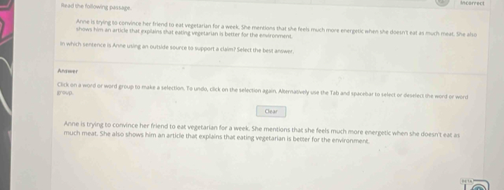 Incorrect 
Read the following passage. 
Anne is trying to convince her friend to eat vegetarian for a week. She mentions that she feels much more energetic when she doesn't eat as much meat. She also 
shows him an article that explains that eating vegetarian is better for the environment. 
In which sentence is Anne using an outside source to support a claim? Select the best answer. 
Answer 
Click on a word or word group to make a selection. To undo, click on the selection again. Alternatively use the Tab and spacebar to select or deselect the word or word 
group. 
Clear 
Anne is trying to convince her friend to eat vegetarian for a week. She mentions that she feels much more energetic when she doesn't eat as 
much meat. She also shows him an article that explains that eating vegetarian is better for the environment.