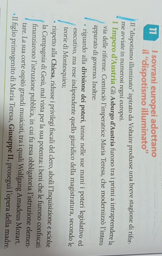 sovrani europei adottano 
il “dispotismo illuminato” 
Il “dispotismo illuminato” ispirato da Voltaire produsse una breve stagione di rifor- 
me avviate in numerosi regni europei. 
1 Impero d’Austria Gli Asburgo d'Austria furono tra i primi a intraprendere la 
via delle riforme. Cominciò l’imperatrice Maria Teresa, che modernizzò l’intero 
apparato di governo. Inoltre: 
riguardo alla divisione dei poteri, tenne nelle sue mani i poteri legislativo ed 
esecutivo, ma rese indipendente quello giuridico della magistratura, secondo le 
teorie di Montesquieu; 
rispetto alla Chiesa, ridusse i privilegi fiscali del clero, abolì l’Inquisizione e sciolse 
la Compagnia di Gesù, mal vista per la sua potenza: i beni che le furono confiscati 
finanziarono l’istruzione pubblica, in cui fu resa obbligatoria l’istruzione elemen- 
tare. La sua corte ospitò grandi musicisti, tra i quali Wolfgang Amadeus Mozart. 
•Il figlio primogenito di Maria Teresa, Giuseppe II, proseguì l’opera della madre.