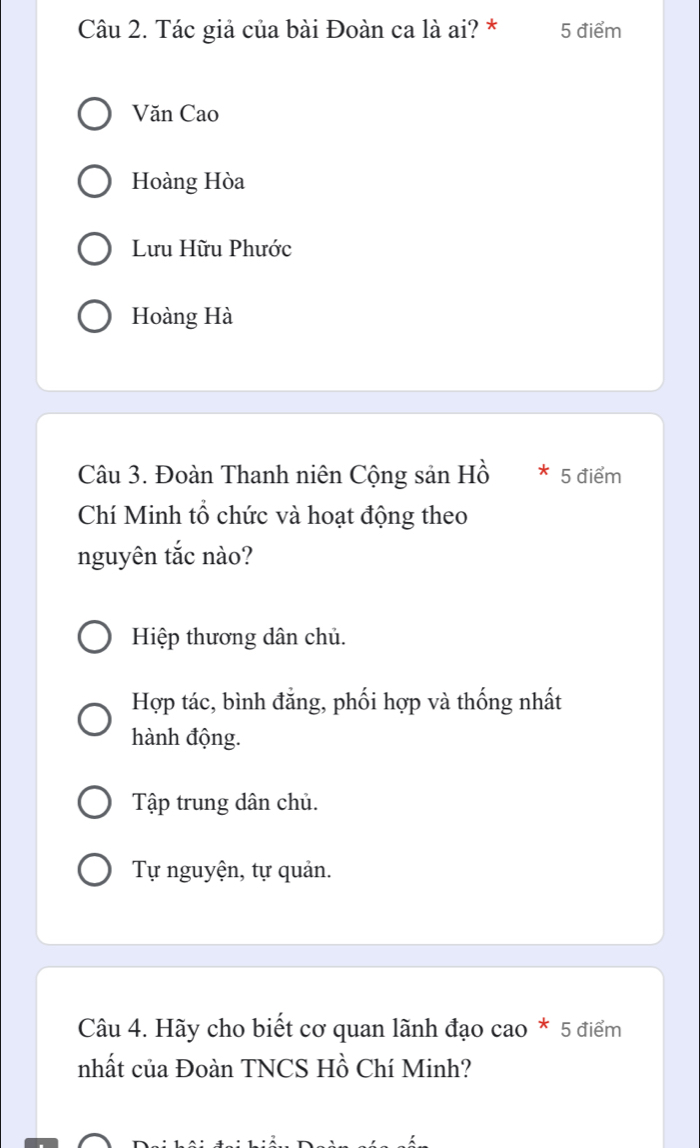 Tác giả của bài Đoàn ca là ai? * 5 điểm
Văn Cao
Hoàng Hòa
Lưu Hữu Phước
Hoàng Hà
Câu 3. Đoàn Thanh niên Cộng sản Hồ * 5 điểm
Chí Minh tổ chức và hoạt động theo
nguyên tắc nào?
Hiệp thương dân chủ.
Hợp tác, bình đẳng, phối hợp và thống nhất
hành động.
Tập trung dân chủ.
Tự nguyện, tự quản.
Câu 4. Hãy cho biết cơ quan lãnh đạo cao * 5 điểm
nhất của Đoàn TNCS Hồ Chí Minh?