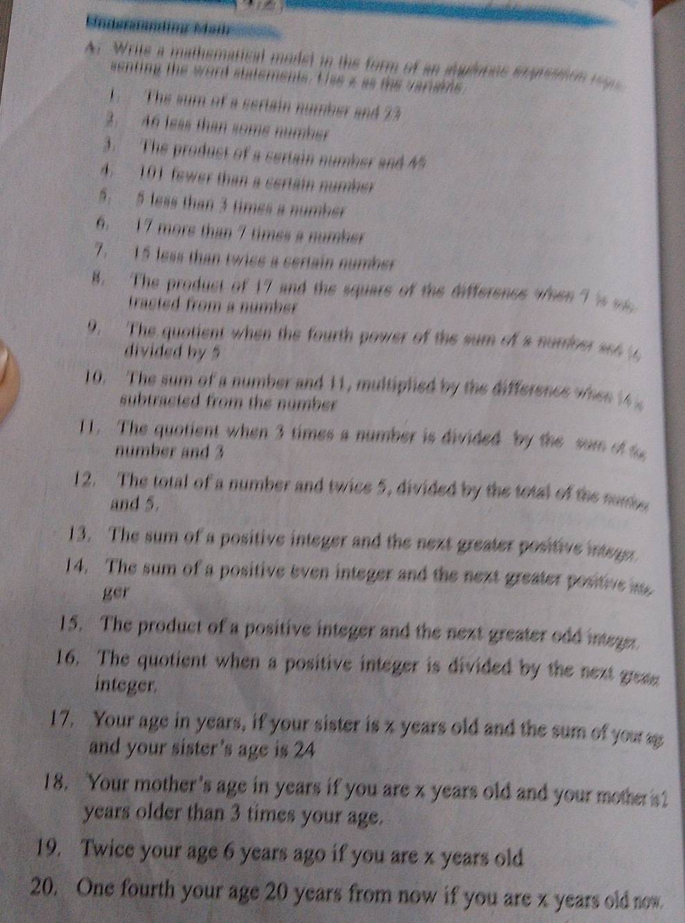 Mndertanding Mar 
Ar Write a mathematical modet in the form of an audores enpreaion regn 
aenting the word statements. Use a as the variams 
1.The sum of a seriain number and 23
3. 46 leas than some number 
3. The produst of a sertain number and 45
4. 101 fewer than a certain number 
5. 5 less than 3 times a number 
6. 17 more than 7 times a number 
7. 15 less than twice a certain number 
8. The product of 17 and the square of the differencs when 7 's m 
tracted from a number 
9. The quotient when the fourth power of the sum of a suriser set t 
divided by 5
10. The sum of a number and 11, multiplied by the difference when 1
subtracted from the number . 
11. The quotient when 3 times a number is divided by the sum of t 
number and 3
12. The total of a number and twice 5, divided by the total of the nume 
and 5. 
13. The sum of a positive integer and the next greater positive integn 
14. The sum of a positive even integer and the next greater positive as 
ger 
15. The product of a positive integer and the next greater odd integer. 
16. The quotient when a positive integer is divided by the next greme 
integer. 
17. Your age in years, if your sister is z years old and the sum of you a 
and your sister’s age is 24
18. Your mother's age in years if you are x years old and your mother s? 
years older than 3 times your age. 
19. Twice your age 6 years ago if you are x years old
20. One fourth your age 20 years from now if you are x years old now.