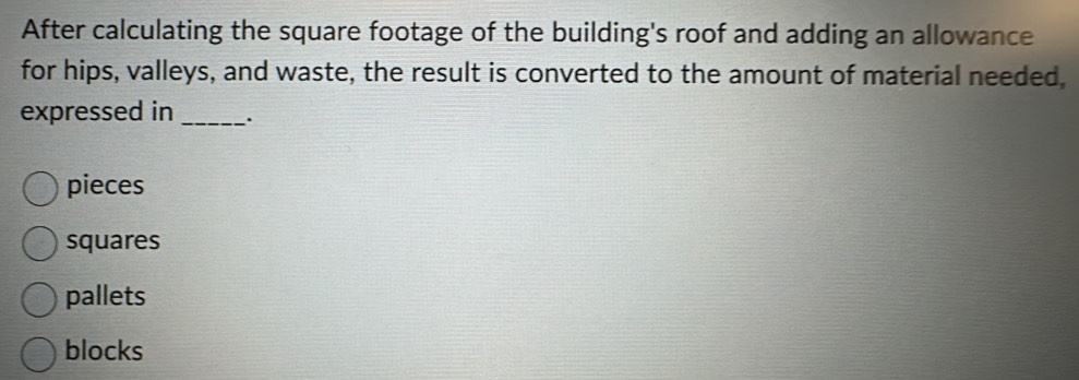 After calculating the square footage of the building's roof and adding an allowance
for hips, valleys, and waste, the result is converted to the amount of material needed,
expressed in _.
pieces
squares
pallets
blocks