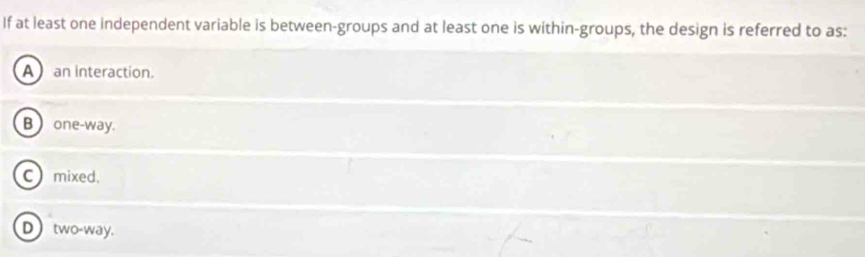 If at least one independent variable is between-groups and at least one is within-groups, the design is referred to as:
A an interaction.
B one-way.
C mixed.
D two-way.