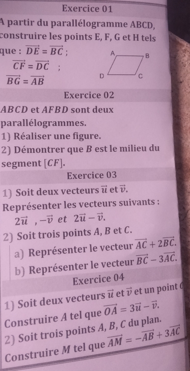 A partir du parallélogramme ABCD, 
construire les points E, F, G et H tels 
que : vector DE=vector BC;
vector CF=vector DC;
vector BG=vector AB
Exercice 02
ABCD et AFBD sont deux 
parallélogrammes. 
1) Réaliser une figure. 
2) Démontrer que B est le milieu du 
segment [ CF ]. 
Exercice 03 
1) Soit deux vecteurs vector u et vector v. 
Représenter les vecteurs suivants :
2vector u, -vector v et 2vector u-vector v. 
2) Soit trois points A, B et C. 
a) Représenter le vecteur vector AC+2vector BC. 
b) Représenter le vecteur vector BC-3vector AC. 
Exercice 04 
1) Soit deux vecteurs vector u et vector v et un point 
Construire A tel que vector OA=3vector u-vector v. 
2) Soit trois points A, B, C du plan. 
Construire M tel que vector AM=-vector AB+3vector AC