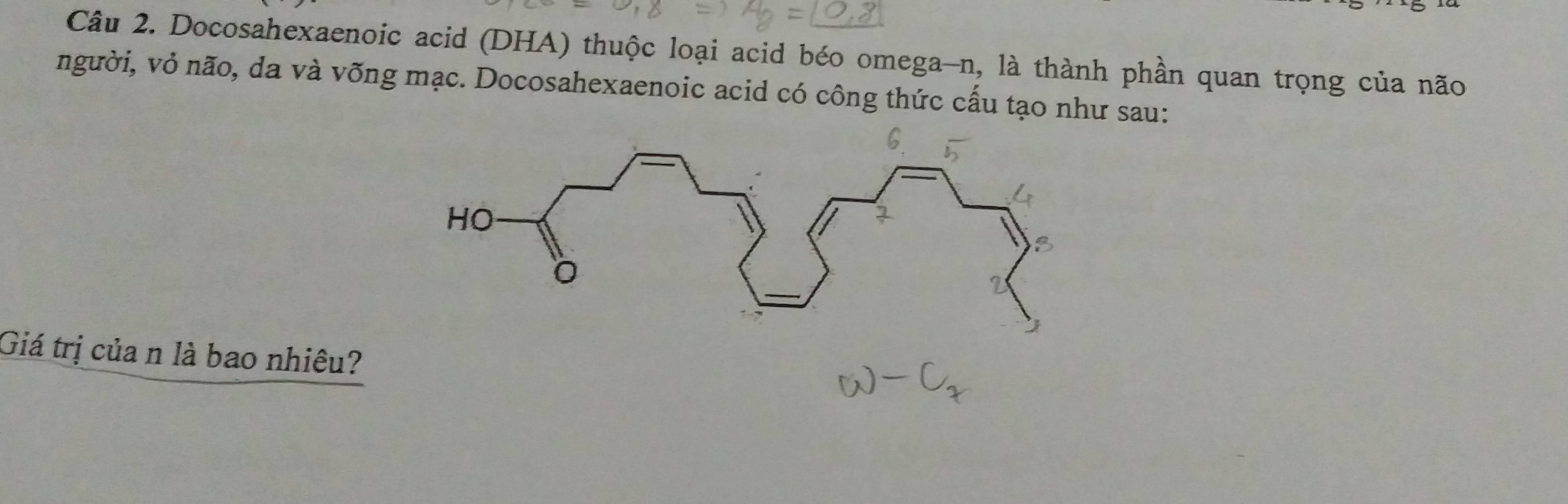 Docosahexaenoic acid (DHA) thuộc loại acid béo omega-n, là thành phần quan trọng của não 
người, vỏ não, da và võng mạc. Docosahexaenoic acid có công thức cấu tạo như sau: 
Giá trị của n là bao nhiêu?