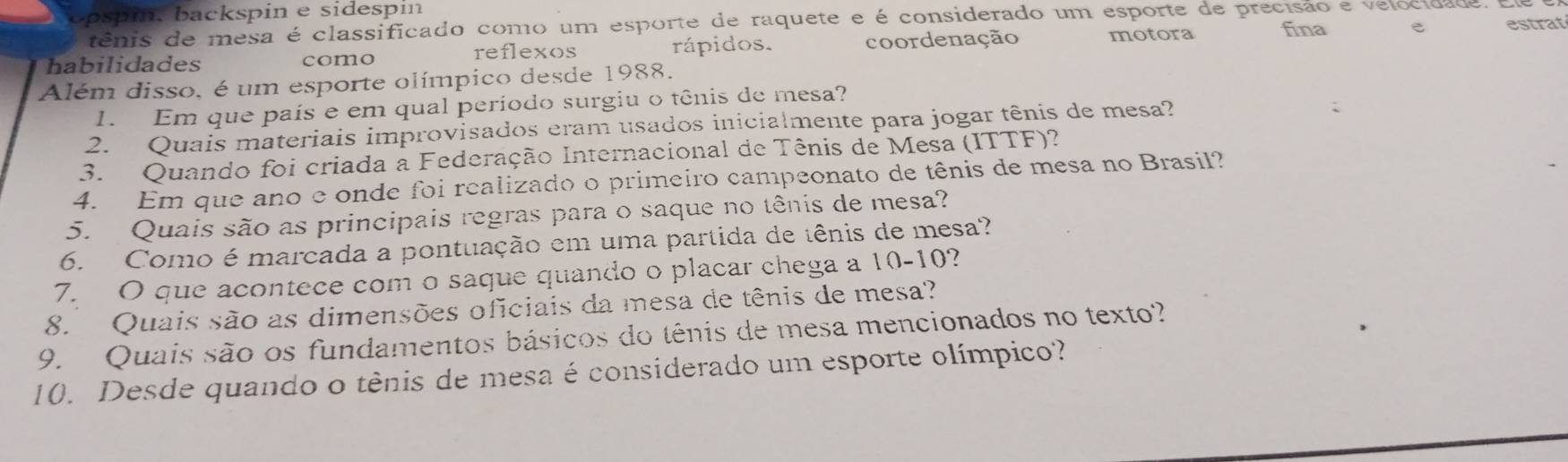 opspi. backspin e sidespin
tênis de mesa é classificado como um esporte de raquete e é considerado um esporte de precisão e velocidade.
habilidades como rápidos. coordenação motora fina e estrat
reflexos
Além disso, é um esporte olímpico desde 1988.
1. Em que país e em qual período surgiu o tênis de mesa?
2. Quais materiais improvisados eram usados inicialmente para jogar tênis de mesa?
3. Quando foi criada a Federação Internacional de Tênis de Mesa (ITTF)?
4. Em que ano e onde foi realizado o primeiro campeonato de tênis de mesa no Brasil?
5. Quais são as principais regras para o saque no tênis de mesa?
6. Como é marcada a pontuação em uma partida de tênis de mesa?
7. O que acontece com o saque quando o placar chega a 10-10?
8. Quais são as dimensões oficiais da mesa de tênis de mesa?
9. Quais são os fundamentos básicos do tênis de mesa mencionados no texto?
10. Desde quando o tênis de mesa é considerado um esporte olímpico?