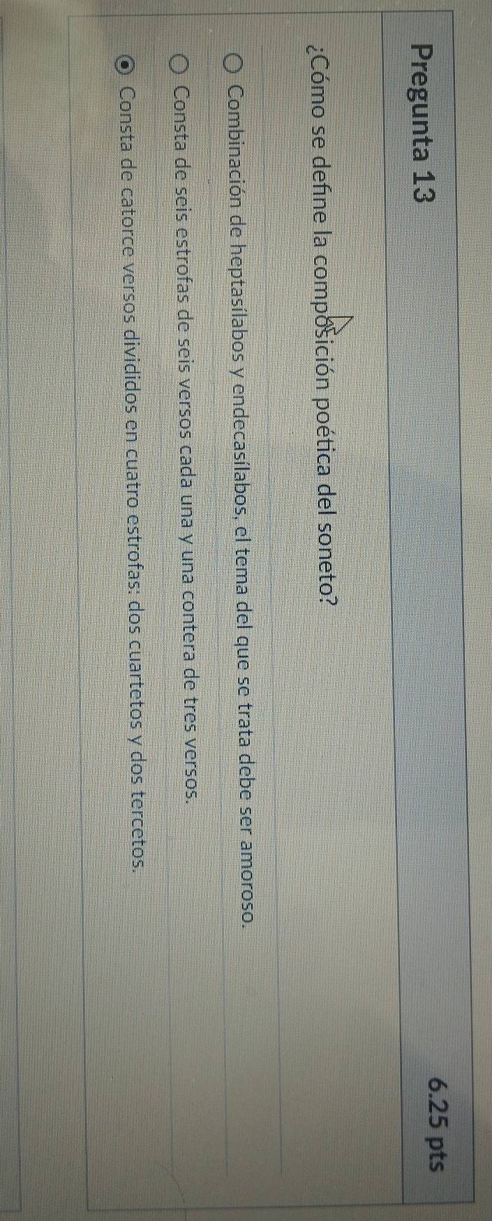 Pregunta 13
6.25 pts
¿Cómo se define la composición poética del soneto?
Combinación de heptasílabos y endecasílabos, el tema del que se trata debe ser amoroso.
Consta de seis estrofas de seis versos cada una y una contera de tres versos.
Consta de catorce versos divididos en cuatro estrofas: dos cuartetos y dos tercetos.