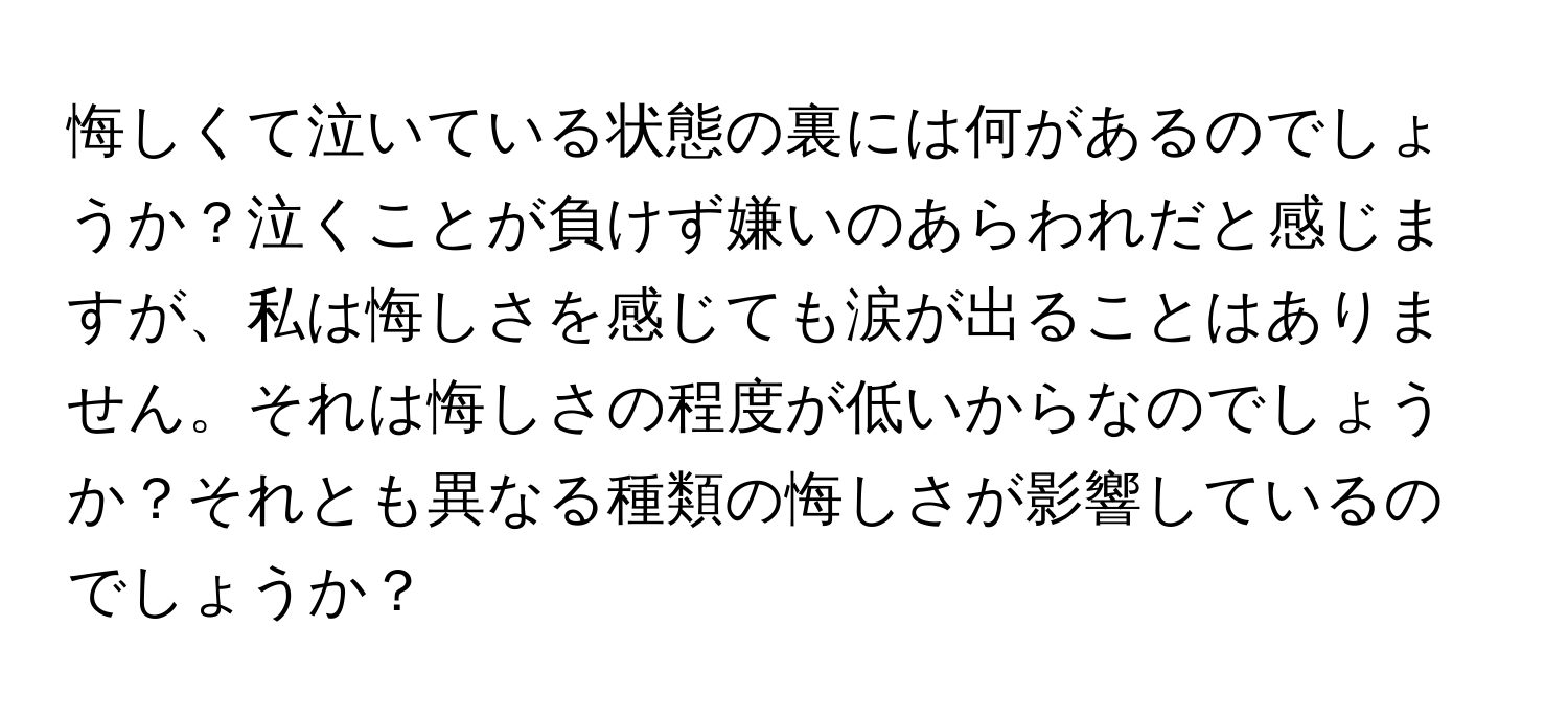 悔しくて泣いている状態の裏には何があるのでしょうか？泣くことが負けず嫌いのあらわれだと感じますが、私は悔しさを感じても涙が出ることはありません。それは悔しさの程度が低いからなのでしょうか？それとも異なる種類の悔しさが影響しているのでしょうか？