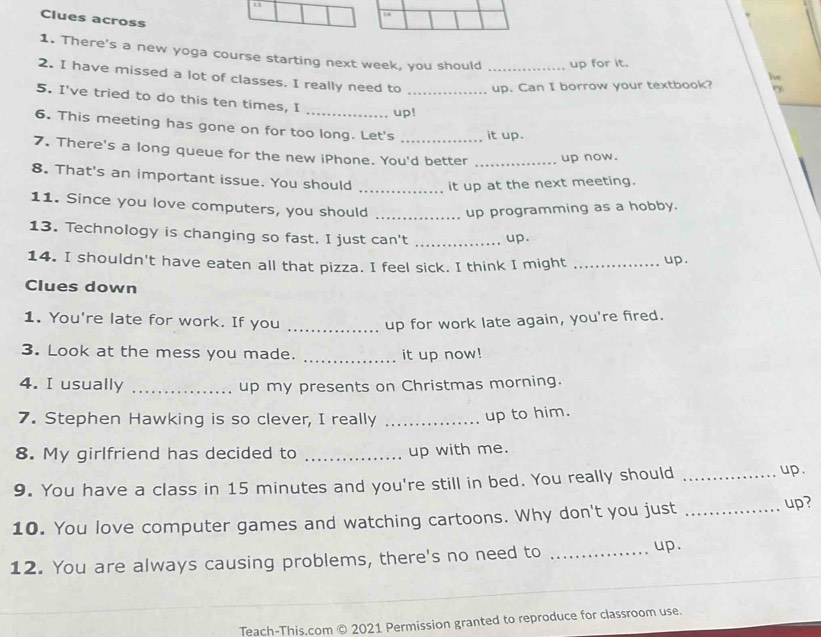 Clues across 
1. There's a new yoga course starting next week, you should up for it. he 
2. I have missed a lot of classes. I really need to __up. Can I borrow your textbook? D 
5. I've tried to do this ten times, I 
_up! 
6. This meeting has gone on for too long. Let's it up. 
7. There's a long queue for the new iPhone. You'd better _up now. 
8. That's an important issue. You should _it up at the next meeting. 
11. Since you love computers, you should _up programming as a hobby. 
13. Technology is changing so fast. I just can't _up. 
14. I shouldn't have eaten all that pizza. I feel sick. I think I might _up. 
Clues down 
1. You're late for work. If you _up for work late again, you're fired. 
3. Look at the mess you made. _it up now! 
4. I usually _up my presents on Christmas morning. 
7. Stephen Hawking is so clever, I really_ 
up to him. 
8. My girlfriend has decided to _up with me. 
9. You have a class in 15 minutes and you're still in bed. You really should _up. 
10. You love computer games and watching cartoons. Why don't you just_ 
up? 
12. You are always causing problems, there's no need to _up. 
Teach-This.com © 2021 Permission granted to reproduce for classroom use.