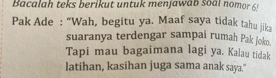 Bacalah teks berikut untuk menjawab soal nomor 61 
Pak Ade : “Wah, begitu ya. Maaf saya tidak tahu jika 
suaranya terdengar sampai rumah Pak Joko. 
Tapi mau bagaimana lagi ya. Kalau tidak 
latihan, kasihan juga sama anak saya.”