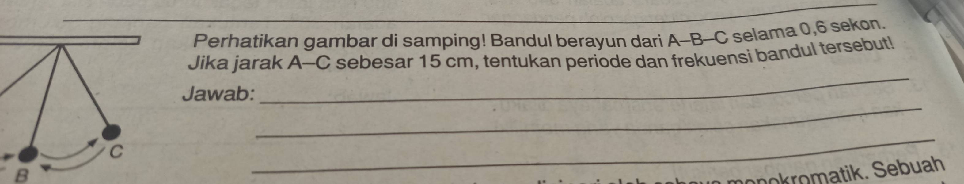 Perhatikan gambar di samping! Bandul berayun dari A-B-- C selama 0, 6 sekon. 
_ 
Jika jarak A-C sebesar 15 cm, tentukan periode dan frekuensi bandul tersebut! 
_ 
Jawab: 
B 
_ 
monokromatik. Sebuah