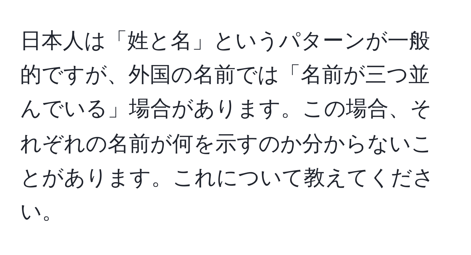 日本人は「姓と名」というパターンが一般的ですが、外国の名前では「名前が三つ並んでいる」場合があります。この場合、それぞれの名前が何を示すのか分からないことがあります。これについて教えてください。