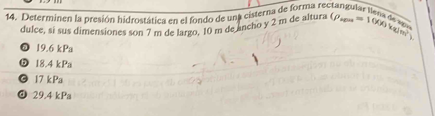 Determinen la presión hidrostática en el fondo de una cisterna de forma rectangular llena de s (rho _sous=1000kg/m^2endpmatrix 
dulce, si sus dimensiones son 7 m de largo, 10 m de ancho y 2 m de altura
@ 19.6 kPa
⑤ 18.4 kPa
17 kPa
@ 29.4 kPa