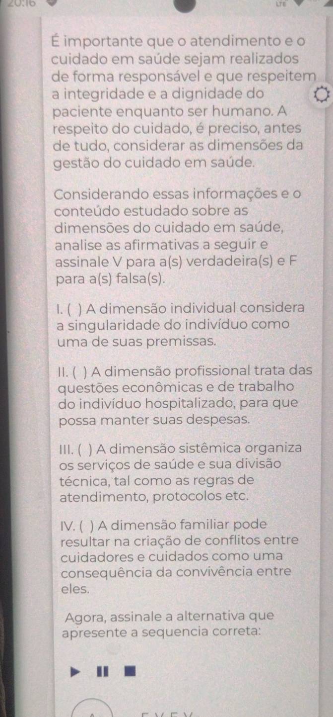 20:16
É importante que o atendimento e o
cuidado em saúde sejam realizados
de forma responsável e que respeitem
a integridade e a dignidade do
paciente enquanto ser humano. A
respeito do cuidado, é preciso, antes
de tudo, considerar as dimensões da
gestão do cuidado em saúde.
Considerando essas informações e o
conteúdo estudado sobre as
dimensões do cuidado em saúde,
analise as afirmativas a seguir e
assinale V para a(s) verdadeira(s) e F
para a(s) falsa(s).
1. ( ) A dimensão individual considera
a singularidade do indivíduo como
uma de suas premissas.
II. ( ) A dimensão profissional trata das
questões econômicas e de trabalho
do indivíduo hospitalizado, para que
possa manter suas despesas.
III. ( ) A dimensão sistêmica organiza
os serviços de saúde e sua divisão
técnica, tal como as regras de
atendimento, protocolos etc.
IV. ( ) A dimensão familiar pode
resultar na criação de conflitos entre
cuidadores e cuidados como uma
consequência da convivência entre
eles.
Agora, assinale a alternativa que
apresente a sequencia correta: