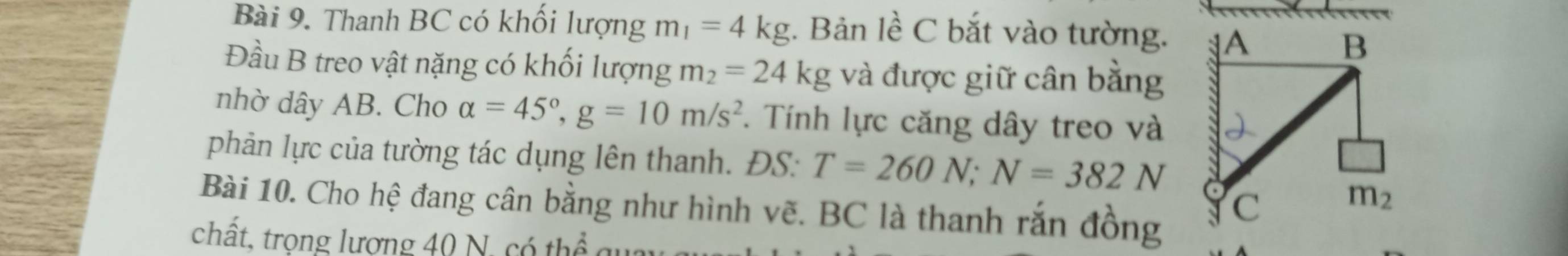 Thanh BC có khối lượng m_1=4kg. Bản lề C bắt vào tường.
Đầu B treo vật nặng có khối lượng m_2=24kg và được giữ cân bằng
nhờ dây AB. Cho alpha =45°,g=10m/s^2. Tính lực căng dây treo và
phản lực của tường tác dụng lên thanh. ĐS: T=260N;N=382N
Bài 10. Cho hệ đang cân bằng như hình vẽ. BC là thanh rắn đồng
chất, trọng lương 40 N, có thể