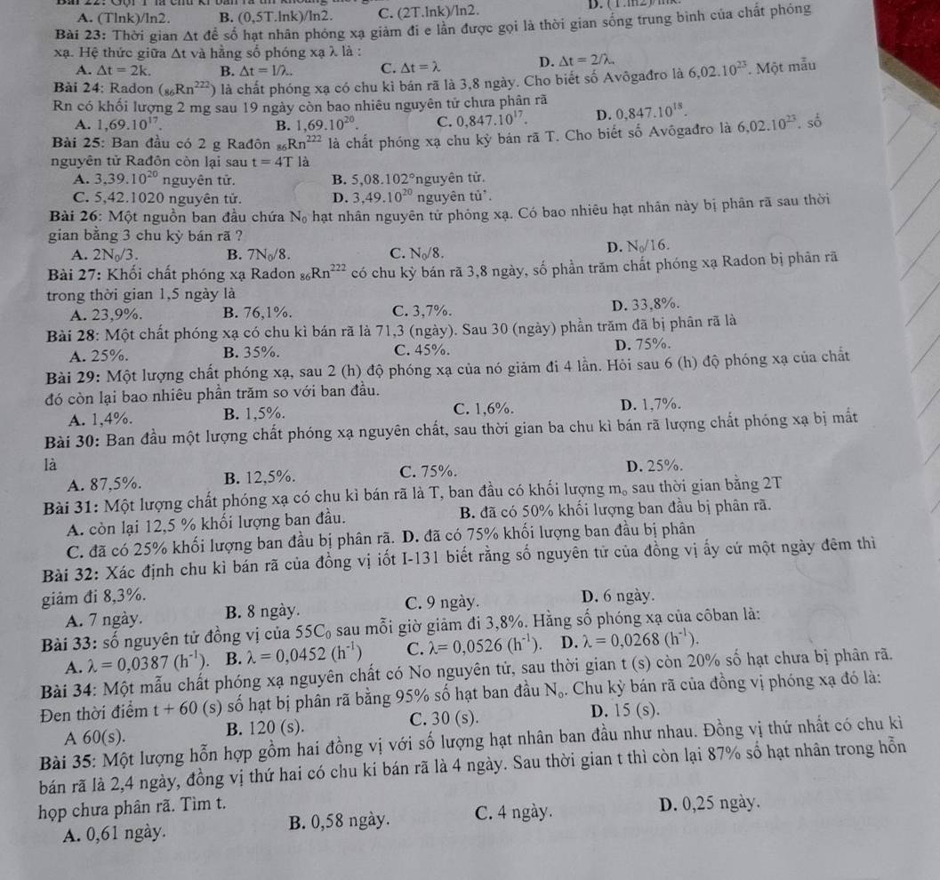 A. (Tlnk)/ln2. B. (0,5T.ln k)/ln 2. C. (21.lnk)/ln2.
D. (1.1112)
Bài 23: Thời gian △ t để số hạt nhân phóng xạ giảm đi e lần được gọi là thời gian sóng trung bình của chất phóng
xạ. Hệ thức giữa △ t và hằng số phóng xạ λ là :
A. △ t=2k. B. △ t=1/lambda .. C. △ t=lambda
D. △ t=2/lambda .
Bài 24: Radon (_86Rn^(222)) là chất phóng xạ có chu kì bán rã là 3,8 ngày. Cho biết số Avôgađro là 6,02.10^(23). Một mẫu
Rn có khối lượng 2 mg sau 19 ngày còn bao nhiêu nguyên tử chưa phân rã 0,847.10^(18).
A. 1,69.10^(17). B. ,69.10^(20). C. 0,847.10^(17). D.
Bài 25: Ban đầu có 2 g Rađôn s Rn^(222) là chất phóng xạ chu kj * bán rã T. Cho biết số Avôgađro là 6,02.10^(23). số
nguyên tử Rađôn còn lại sau t=4T là
A. 3,39.10^(20) nguyên tử. B. 5,08.102° nguyên tử.
C. 5,42.1020 nguyên tử. D. 3,49.10^(20) nguyên t U°
Bài 26: Một nguồn ban đầu chứa N_0 hạt nhân nguyên tử phỏng xạ. Có bao nhiêu hạt nhân này bị phân rã sau thời
gian bằng 3 chu kỳ bán rã ?
A. 2N_0/3. B. 7N_0/8. C. N_0/8.
D. N_0/16.
Bài 27: Khối chất phóng xạ Radon _86Rn^(222) có chu kỳ bán rã 3,8 ngày, số phần trăm chất phóng xạ Radon bị phân rã
trong thời gian 1,5 ngày là
A. 23,9%. B. 76,1%. C. 3,7%.
D. 33,8%.
Bài 28: Một chất phóng xạ có chu kì bán rã là 71,3 (ngày). Sau 30 (ngày) phần trăm đã bị phân rã là
A. 25%. B. 35%. C. 45%. D. 75%.
Bài 29: Một lượng chất phóng xạ, sau 2 (h) độ phóng xạ của nó giảm đi 4 lần. Hỏi sau 6 (h) độ phóng xạ của chất
đó còn lại bao nhiêu phần trăm so với ban đầu.
A. 1,4%. B. 1,5%. C. 1,6%. D. 1,7%.
Bài 30: Ban đầu một lượng chất phóng xạ nguyên chất, sau thời gian ba chu kì bán rã lượng chất phóng xạ bị mắt
là D. 25%.
A. 87,5%. B. 12,5%. C. 75%.
Bài 31: Một lượng chất phóng xạ có chu kì bán rã là T, ban đầu có khối lượng m_o sau thời gian bằng 2T
A. còn lại 12,5 % khối lượng ban đầu. B. đã có 50% khối lượng ban đầu bị phân rã.
C. đã có 25% khối lượng ban đầu bị phân rã. D. đã có 75% khối lượng ban đầu bị phân
Bài 32: Xác định chu kì bán rã của đồng vị iốt I-131 biết rằng số nguyên tử của đồng vị ấy cứ một ngày đêm thì
giảm đi 8,3%. D. 6 ngày.
A. 7 ngày. B. 8 ngày. C. 9 ngày.
Bài 33: số nguyên tử đồng vị của 55C_0 sau mỗi giờ giảm đi 3,8%. Hằng số phóng xạ của côban là:
A. lambda =0,0387(h^(-1)). B. lambda =0,0452(h^(-1)) C. lambda =0,0526(h^(-1)). D. lambda =0,0268(h^(-1)).
Bài 34: Một mẫu chất phóng xạ nguyên chất có No nguyên tử, sau thời gian t (s) còn 20% số hạt chưa bị phân rã.
Đen thời điểm t+60 (s) số hạt bị phân rã bằng 95% số hạt ban đầu N_o. Chu kỳ bán rã của đồng vị phóng xạ đó là:
A 60(s). B. 120 (s). C. 30(s)
D. 15(s).
Bài 35: Một lượng hỗn hợp gồm hai đồng vị với số lượng hạt nhân ban đầu như nhau. Đồng vị thứ nhất có chu kì
bán rã là 2,4 ngày, đồng vị thứ hai có chu ki bán rã là 4 ngày. Sau thời gian t thì còn lại 87% số hạt nhân trong hỗn
họp chưa phân rã. Tìm t.
A. 0,61 ngày. B. 0,58 ngày. C. 4 ngày. D. 0,25 ngày.