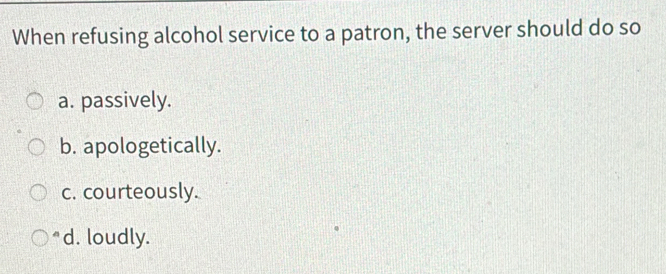 When refusing alcohol service to a patron, the server should do so
a. passively.
b. apologetically.
c. courteously.
*d. loudly.