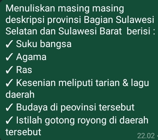 Menuliskan masing masing 
deskripsi provinsi Bagian Sulawesi 
Selatan dan Sulawesi Barat berisi : 
Suku bangsa 
Agama 
Ras 
Kesenian meliputi tarian & lagu 
daerah 
Budaya di peovinsi tersebut 
Istilah gotong royong di daerah 
tersebut 22.02