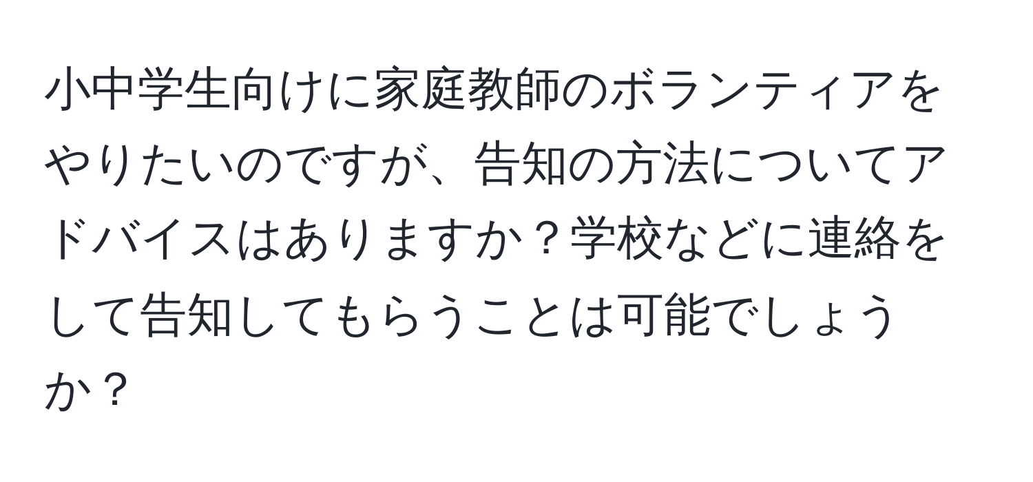 小中学生向けに家庭教師のボランティアをやりたいのですが、告知の方法についてアドバイスはありますか？学校などに連絡をして告知してもらうことは可能でしょうか？