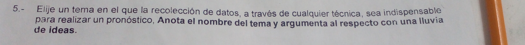 5.- Elije un tema en el que la recolección de datos, a través de cualquier técnica, sea indispensable 
para realizar un pronóstico, Anota el nombre del tema y argumenta al respecto con una lluvia 
de ideas.