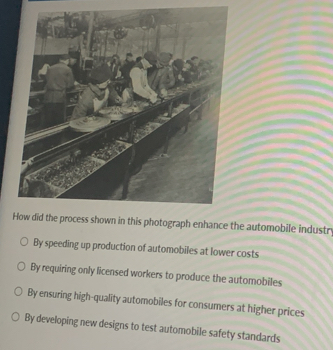 How did the process shown in this photograph enhance the automobile industr
By speeding up production of automobiles at lower costs
By requiring only licensed workers to produce the automobiles
By ensuring high-quality automobiles for consumers at higher prices
By developing new designs to test automobile safety standards