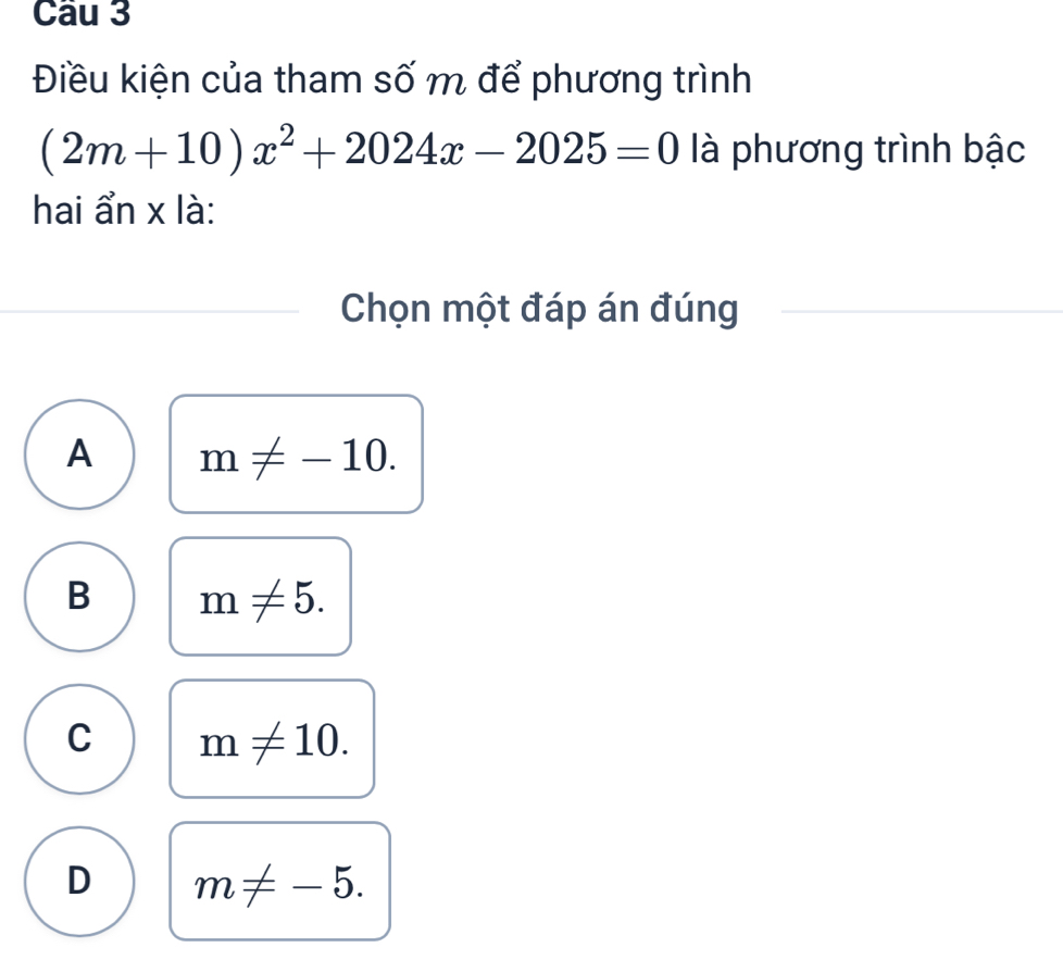 Điều kiện của tham số m để phương trình
(2m+10)x^2+2024x-2025=0 là phương trình bậc
hai ẩn x là:
Chọn một đáp án đúng
A m!= -10.
B m!= 5.
C m!= 10.
D m!= -5.