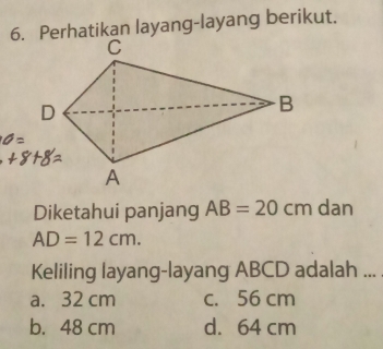 Perhatikan layang-layang berikut.
Diketahui panjang AB=20 cm dan
AD=12cm. 
Keliling layang-layang ABCD adalah ...
a. 32 cm c. 56 cm
b. 48 cm d. 64 cm